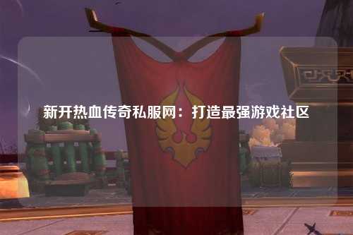 新开热血传奇私服网：打造最强游戏社区