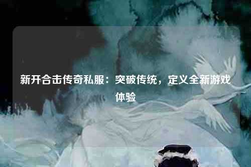 新开合击传奇私服：突破传统，定义全新游戏体验