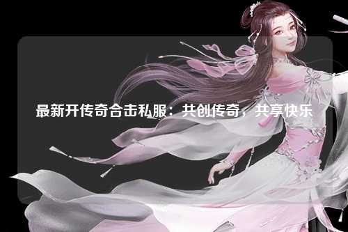 最新开传奇合击私服：共创传奇，共享快乐