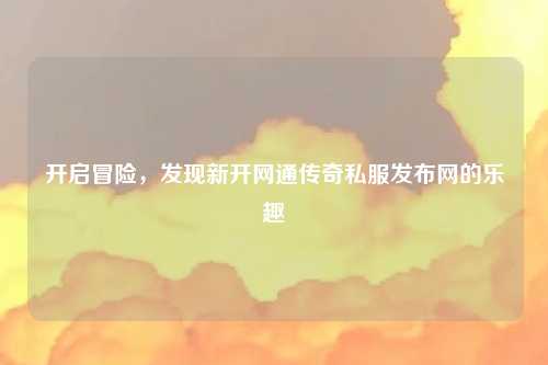 开启冒险，发现新开网通传奇私服发布网的乐趣