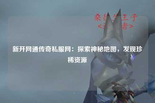 新开网通传奇私服网：探索神秘地图，发现珍稀资源