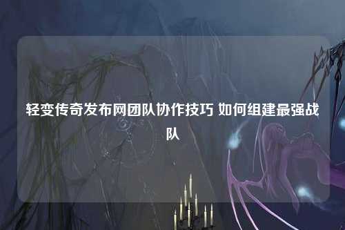 轻变传奇发布网团队协作技巧 如何组建最强战队