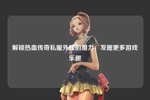 解锁热血传奇私服外挂的潜力，发掘更多游戏乐趣