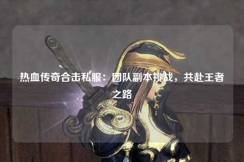 热血传奇合击私服：团队副本挑战，共赴王者之路